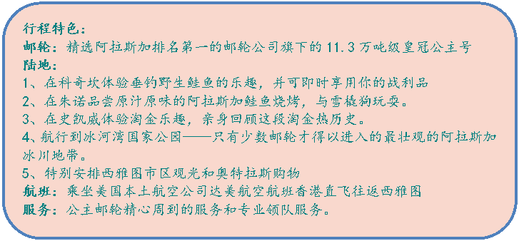 圆角矩形:行程特色：邮轮：精选阿拉斯加排名第一的邮轮公司旗下的11.3万吨级皇冠公主号陆地：1、在科奇坎体验垂钓野生鲑鱼的乐趣，并可即时享用你的战利品2、在朱诺品尝原汁原味的阿拉斯加鲑鱼烧烤，与雪橇狗玩耍。3、在史凯威体验淘金乐趣，亲身回顾这段淘金热历史。4、航行到冰河湾国家公园——只有少数邮轮才得以进入的最壮观的阿拉斯加冰川地带。5、特别安排西雅图市区观光和奥特拉斯购物航班：乘坐美国本土航空公司达美航空航班香港直飞往返西雅图服务：公主邮轮精心周到的服务和专业领队服务。
